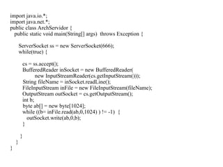 import java.io.*;
import java.net.*;
public class ArchServidor {
public static void main(String[] args) throws Exception {
ServerSocket ss = new ServerSocket(666);
while(true) {
cs = ss.accept();
BufferedReader inSocket = new BufferedReader(
new InputStreamReader(cs.getInputStream()));
String fileName = inSocket.readLine();
FileInputStream inFile = new FileInputStream(fileName);
OutputStream outSocket = cs.getOutputStream();
int b;
byte ab[] = new byte[1024];
while ((b= inFile.read(ab,0,1024) ) != -1) {
outSocket.write(ab,0,b);
}
}
}
}
 