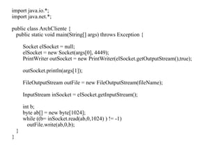 import java.io.*;
import java.net.*;
public class ArchCliente {
public static void main(String[] args) throws Exception {
Socket elSocket = null;
elSocket = new Socket(args[0], 4449);
PrintWriter outSocket = new PrintWriter(elSocket.getOutputStream(),true);
outSocket.println(args[1]);
FileOutputStream outFile = new FileOutputStream(fileName);
InputStream inSocket = elSocket.getInputStream();
int b;
byte ab[] = new byte[1024];
while ((b= inSocket.read(ab,0,1024) ) != -1)
outFile.write(ab,0,b);
}
}
 
