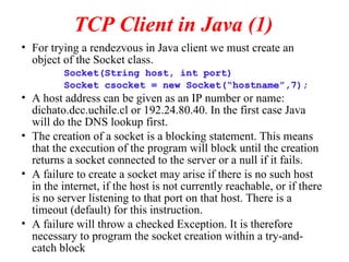 TCP Client in Java (1)
• For trying a rendezvous in Java client we must create an
object of the Socket class.
Socket(String host, int port)
Socket csocket = new Socket(“hostname”,7);
• A host address can be given as an IP number or name:
dichato.dcc.uchile.cl or 192.24.80.40. In the first case Java
will do the DNS lookup first.
• The creation of a socket is a blocking statement. This means
that the execution of the program will block until the creation
returns a socket connected to the server or a null if it fails.
• A failure to create a socket may arise if there is no such host
in the internet, if the host is not currently reachable, or if there
is no server listening to that port on that host. There is a
timeout (default) for this instruction.
• A failure will throw a checked Exception. It is therefore
necessary to program the socket creation within a try-and-
catch block
 
