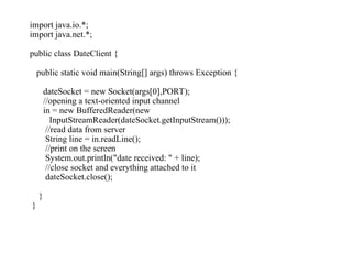 import java.io.*;
import java.net.*;
public class DateClient {
public static void main(String[] args) throws Exception {
dateSocket = new Socket(args[0],PORT);
//opening a text-oriented input channel
in = new BufferedReader(new
InputStreamReader(dateSocket.getInputStream()));
//read data from server
String line = in.readLine();
//print on the screen
System.out.println("date received: " + line);
//close socket and everything attached to it
dateSocket.close();
}
}
 