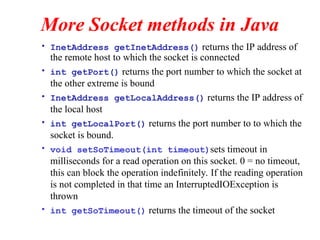 More Socket methods in Java
• InetAddress getInetAddress() returns the IP address of
the remote host to which the socket is connected
• int getPort() returns the port number to which the socket at
the other extreme is bound
• InetAddress getLocalAddress() returns the IP address of
the local host
• int getLocalPort() returns the port number to to which the
socket is bound.
• void setSoTimeout(int timeout)sets timeout in
milliseconds for a read operation on this socket. 0 = no timeout,
this can block the operation indefinitely. If the reading operation
is not completed in that time an InterruptedIOException is
thrown
• int getSoTimeout() returns the timeout of the socket
 