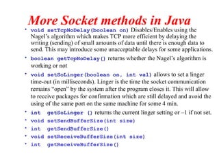 More Socket methods in Java
• void setTcpNoDelay(boolean on) Disables/Enables using the
Nagel’s algorithm which makes TCP more efficient by delaying the
writing (sending) of small amounts of data until there is enough data to
send. This may introduce some unacceptable delays for some applications.
• boolean getTcpNoDelay() returns whether the Nagel’s algorithm is
working or not
• void setSoLinger(boolean on, int val) allows to set a linger
time-out (in milliseconds). Linger is the time the socket communication
remains “open” by the system after the program closes it. This will allow
to receive packages for confirmation which are still delayed and avoid the
using of the same port on the same machine for some 4 min.
• int getSoLinger () returns the current linger setting or –1 if not set.
• void setSendBufferSize(int size)
• int getSendBufferSize()
• void setReceiveBufferSize(int size)
• int getReceiveBufferSize()
 