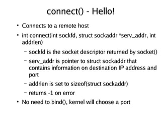 connect() - Hello!
●
Connects to a remote host
●
int connect(int sockfd, struct sockaddr *serv_addr, int
addrlen)
– sockfd is the socket descriptor returned by socket()
– serv_addr is pointer to struct sockaddr that
contains information on destination IP address and
port
– addrlen is set to sizeof(struct sockaddr)
– returns -1 on error
●
No need to bind(), kernel will choose a port
 