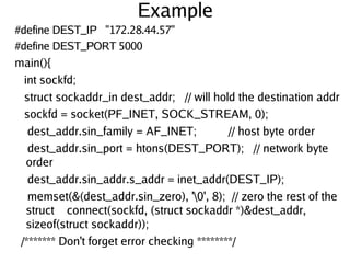 Example
#define DEST_IP "172.28.44.57"
#define DEST_PORT 5000
main(){
int sockfd;
struct sockaddr_in dest_addr; // will hold the destination addr
sockfd = socket(PF_INET, SOCK_STREAM, 0);
dest_addr.sin_family = AF_INET; // host byte order
dest_addr.sin_port = htons(DEST_PORT); // network byte
order
dest_addr.sin_addr.s_addr = inet_addr(DEST_IP);
memset(&(dest_addr.sin_zero), '0', 8); // zero the rest of the
struct connect(sockfd, (struct sockaddr *)&dest_addr,
sizeof(struct sockaddr));
/******* Don't forget error checking ********/
 