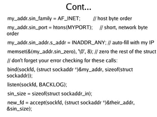 Cont...
my_addr.sin_family = AF_INET; // host byte order
my_addr.sin_port = htons(MYPORT); // short, network byte
order
my_addr.sin_addr.s_addr = INADDR_ANY; // auto-fill with my IP
memset(&(my_addr.sin_zero), '0', 8); // zero the rest of the struct
// don't forget your error checking for these calls:
bind(sockfd, (struct sockaddr *)&my_addr, sizeof(struct
sockaddr));
listen(sockfd, BACKLOG);
sin_size = sizeof(struct sockaddr_in);
new_fd = accept(sockfd, (struct sockaddr *)&their_addr,
&sin_size);
 