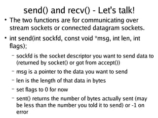 send() and recv() - Let's talk!
●
The two functions are for communicating over
stream sockets or connected datagram sockets.
●
int send(int sockfd, const void *msg, int len, int
flags);
– sockfd is the socket descriptor you want to send data to
(returned by socket() or got from accept())
– msg is a pointer to the data you want to send
– len is the length of that data in bytes
– set flags to 0 for now
– sent() returns the number of bytes actually sent (may
be less than the number you told it to send) or -1 on
error
 