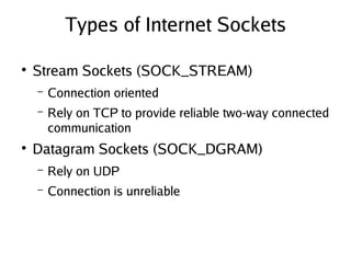 Types of Internet Sockets
●
Stream Sockets (SOCK_STREAM)
– Connection oriented
– Rely on TCP to provide reliable two-way connected
communication
●
Datagram Sockets (SOCK_DGRAM)
– Rely on UDP
– Connection is unreliable
 
