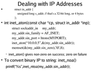 Dealing with IP Addresses
●
●
int inet_aton(const char *cp, struct in_addr *inp);
– inet_aton() gives non-zero on success; zero on failure
●
To convert binary IP to string: inet_noa()
printf(“ %s” ,inet_ntoa(my_addr.sin_addr));
struct sockaddr_in my_addr;
my_addr.sin_family = AF_INET;
my_addr.sin_port = htons(MYPORT);
inet_aton(“10.0.0.5”,&(my_addr.sin_addr));
memset(&(my_addr.sin_zero),'0',8);
struct in_addr {
unsigned long s_addr; // that's a 32­bit long, or 4 bytes
};
 