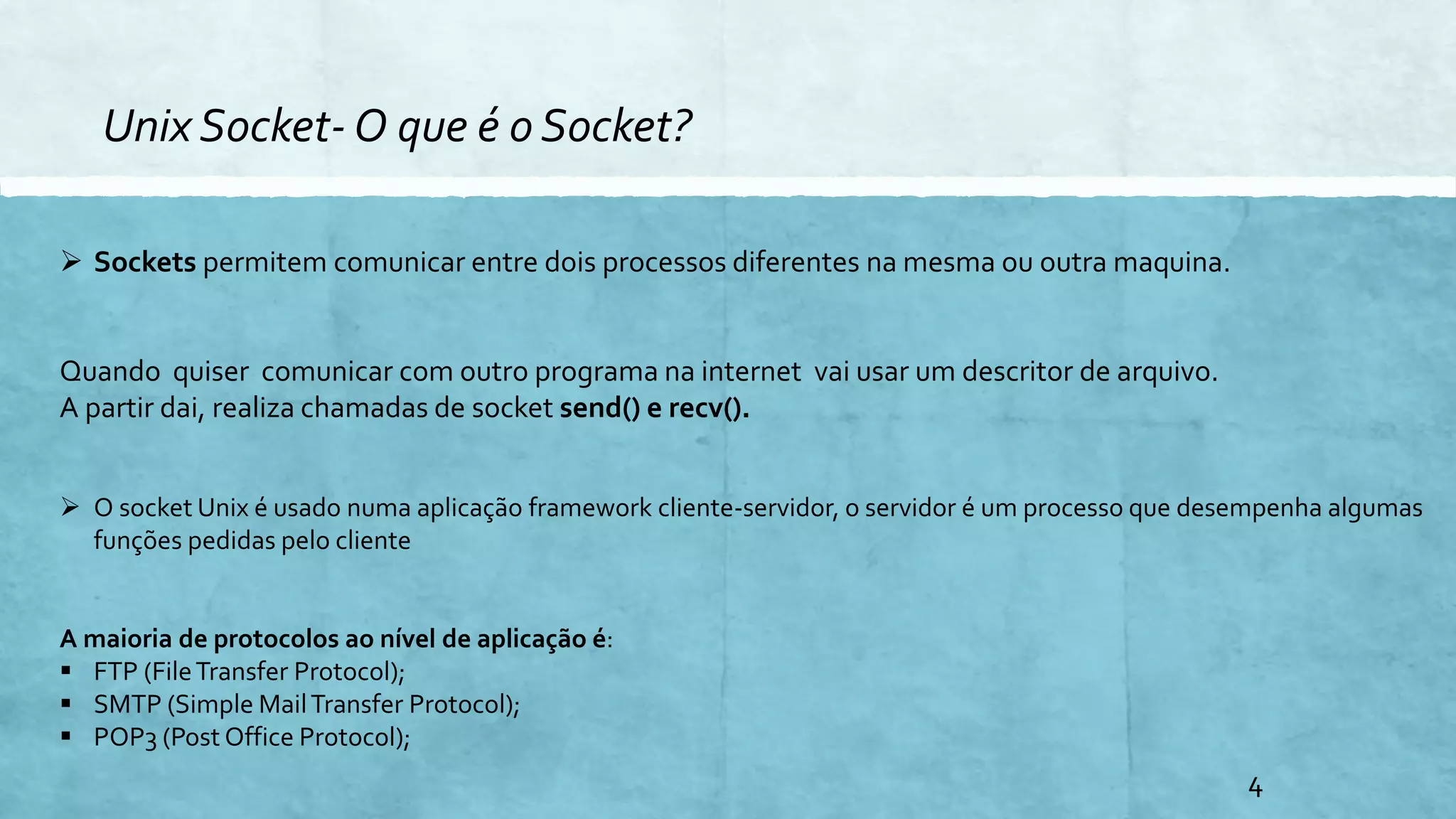 Unix Socket- O que é o Socket?
 Sockets permitem comunicar entre dois processos diferentes na mesma ou outra maquina.
Quando quiser comunicar com outro programa na internet vai usar um descritor de arquivo.
A partir dai, realiza chamadas de socket send() e recv().
 O socket Unix é usado numa aplicação framework cliente-servidor, o servidor é um processo que desempenha algumas
funções pedidas pelo cliente
A maioria de protocolos ao nível de aplicação é:
 FTP (FileTransfer Protocol);
 SMTP (Simple MailTransfer Protocol);
 POP3 (Post Office Protocol);
4
 