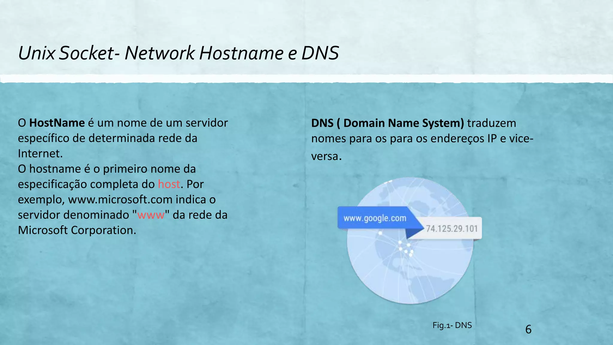 Unix Socket- Network Hostname e DNS
6
O HostName é um nome de um servidor
específico de determinada rede da
Internet.
O hostname é o primeiro nome da
especificação completa do host. Por
exemplo, www.microsoft.com indica o
servidor denominado "www" da rede da
Microsoft Corporation.
DNS ( Domain Name System) traduzem
nomes para os para os endereços IP e vice-
versa.
Fig.1- DNS
 