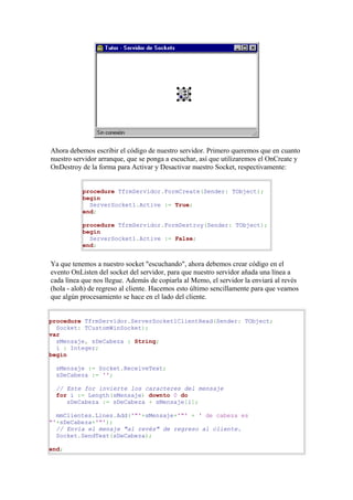 Ahora debemos escribir el código de nuestro servidor. Primero queremos que en cuanto
nuestro servidor arranque, que se ponga a escuchar, así que utilizaremos el OnCreate y
OnDestroy de la forma para Activar y Desactivar nuestro Socket, respectivamente:


           procedure TfrmServidor.FormCreate(Sender: TObject);
           begin
             ServerSocket1.Active := True;
           end;

           procedure TfrmServidor.FormDestroy(Sender: TObject);
           begin
             ServerSocket1.Active := False;
           end;


Ya que tenemos a nuestro socket "escuchando", ahora debemos crear código en el
evento OnListen del socket del servidor, para que nuestro servidor añada una línea a
cada línea que nos llegue. Además de copiarla al Memo, el servidor la enviará al revés
(hola - aloh) de regreso al cliente. Hacemos esto último sencillamente para que veamos
que algún procesamiento se hace en el lado del cliente.


procedure TfrmServidor.ServerSocket1ClientRead(Sender: TObject;
  Socket: TCustomWinSocket);
var
  sMensaje, sDeCabeza : String;
  i : Integer;
begin

  sMensaje := Socket.ReceiveText;
  sDeCabeza := '';

  // Este for invierte los caracteres del mensaje
  for i := Length(sMensaje) downto 0 do
     sDeCabeza := sDeCabeza + sMensaje[i];

  mmClientes.Lines.Add('"'+sMensaje+'"' + ' de cabeza es
"'+sDeCabeza+'"');
  // Envía el menaje "al revés" de regreso al cliente.
  Socket.SendText(sDeCabeza);

end;
 