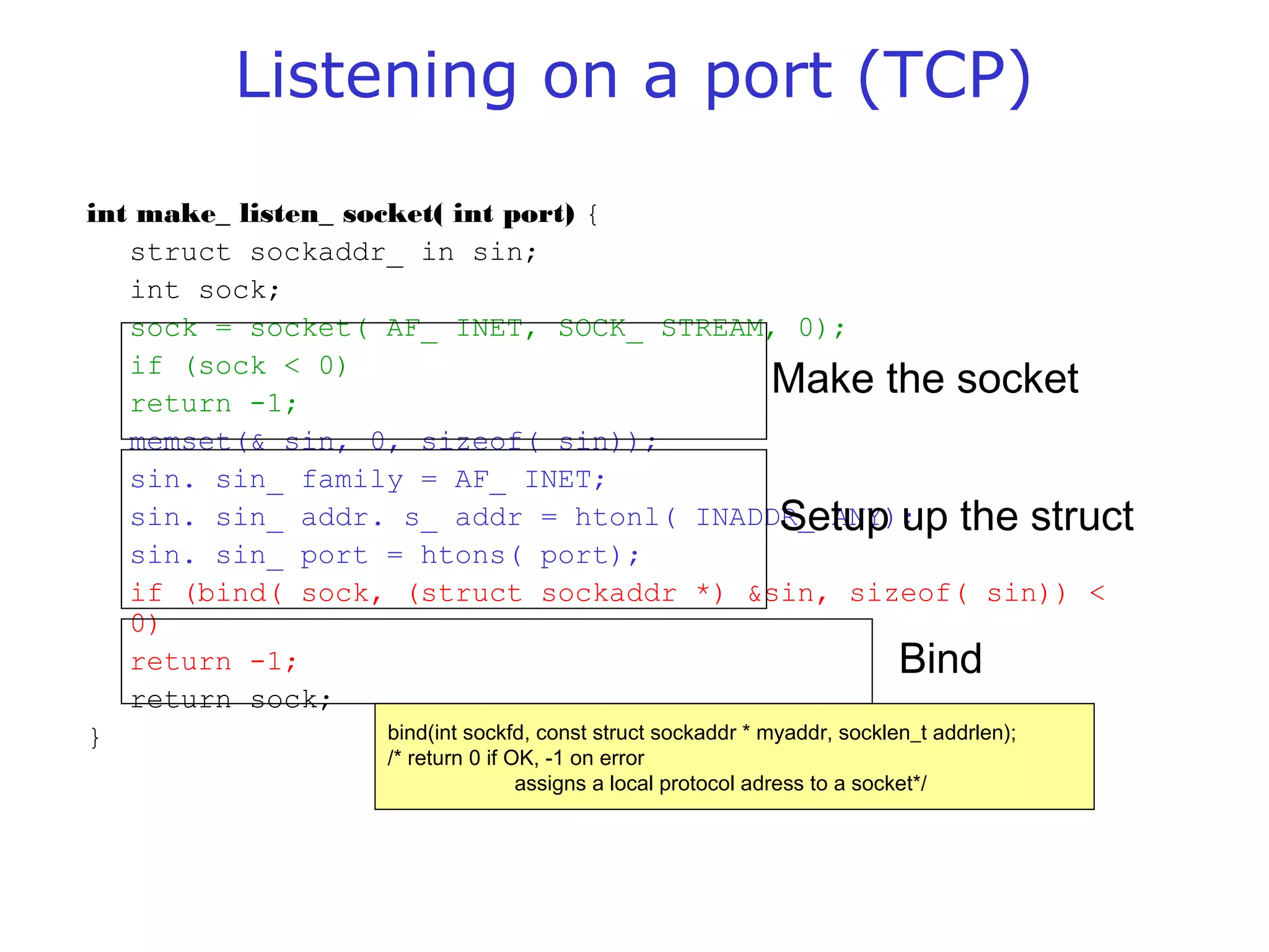 Listening on a port (TCP)
int make_ listen_ socket( int port) {
struct sockaddr_ in sin;
int sock;
sock = socket( AF_ INET, SOCK_ STREAM, 0);
if (sock < 0)
return -1;
memset(& sin, 0, sizeof( sin));
sin. sin_ family = AF_ INET;
sin. sin_ addr. s_ addr = htonl( INADDR_ ANY);
sin. sin_ port = htons( port);
if (bind( sock, (struct sockaddr *) &sin, sizeof( sin)) <
0)
return -1;
return sock;
}
Make the socket
Setup up the struct
Bind
bind(int sockfd, const struct sockaddr * myaddr, socklen_t addrlen);
/* return 0 if OK, -1 on error
assigns a local protocol adress to a socket*/
 