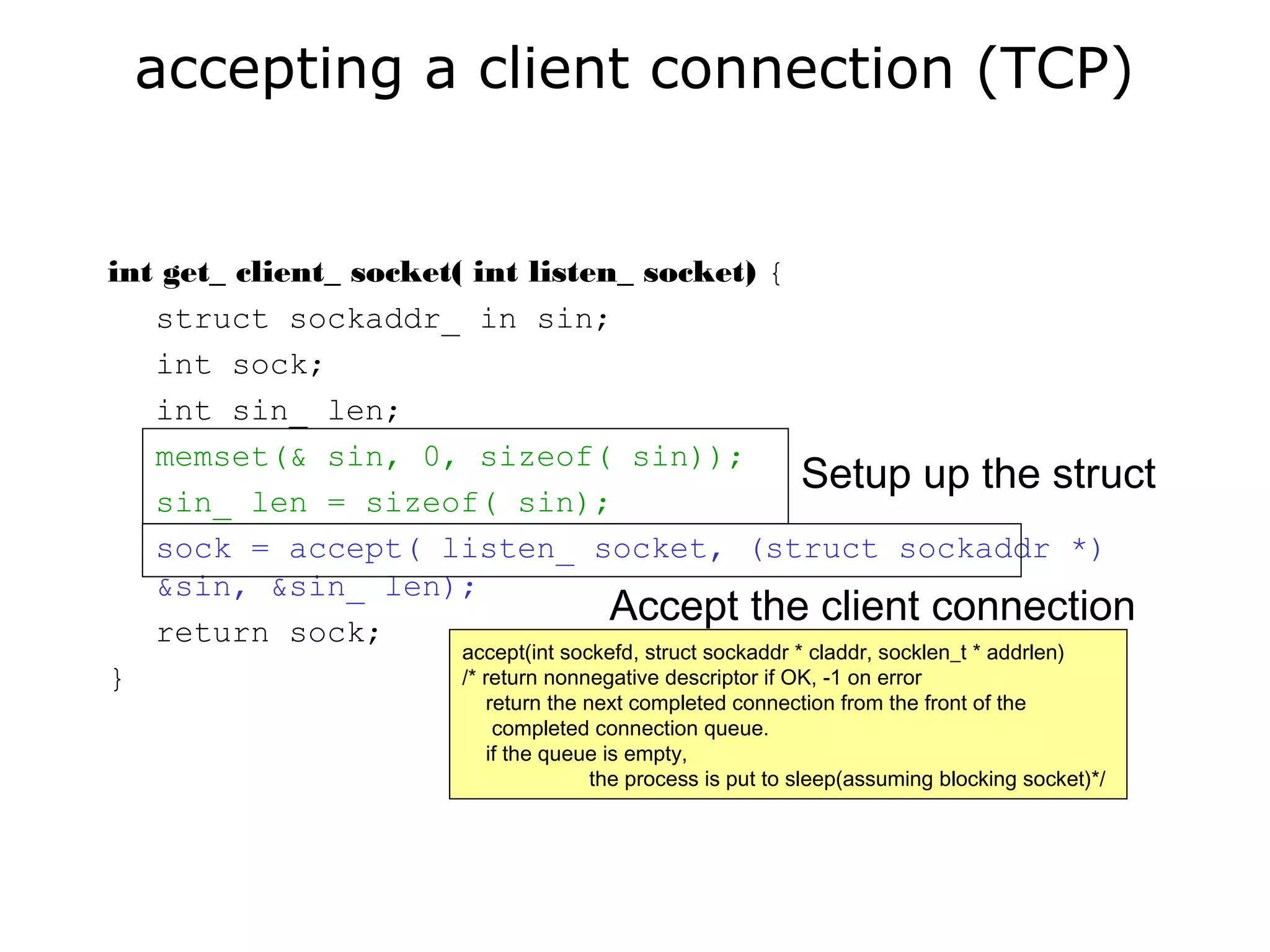 accepting a client connection (TCP)
int get_ client_ socket( int listen_ socket) {
struct sockaddr_ in sin;
int sock;
int sin_ len;
memset(& sin, 0, sizeof( sin));
sin_ len = sizeof( sin);
sock = accept( listen_ socket, (struct sockaddr *)
&sin, &sin_ len);
return sock;
}
Setup up the struct
Accept the client connection
accept(int sockefd, struct sockaddr * claddr, socklen_t * addrlen)
/* return nonnegative descriptor if OK, -1 on error
return the next completed connection from the front of the
completed connection queue.
if the queue is empty,
the process is put to sleep(assuming blocking socket)*/
 