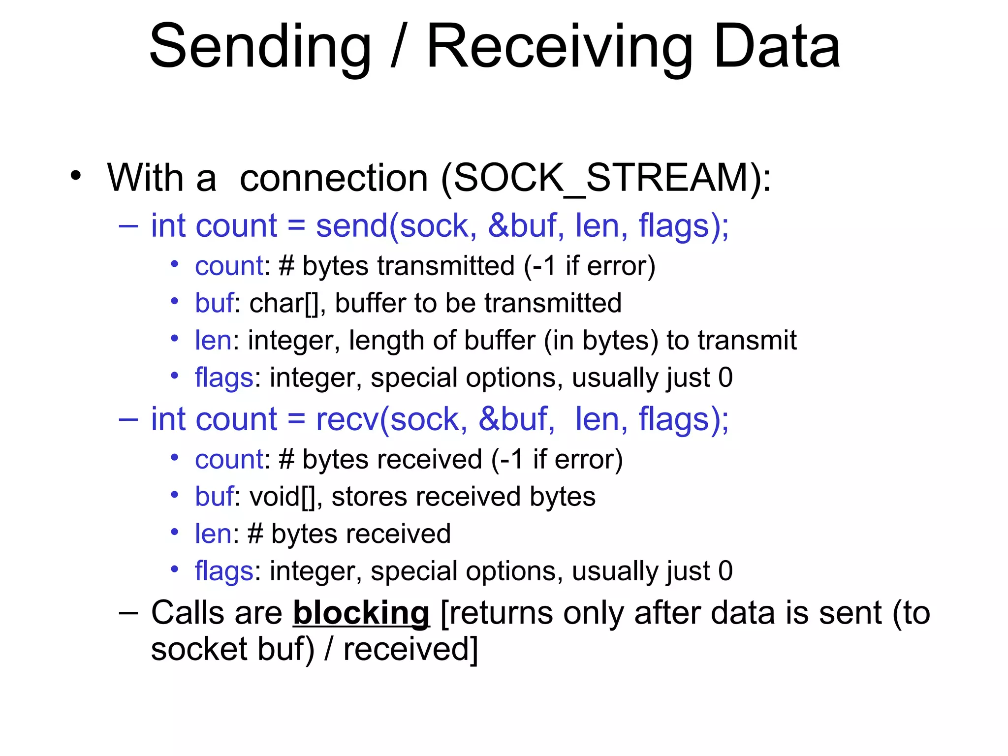Sending / Receiving Data
• With a connection (SOCK_STREAM):
– int count = send(sock, &buf, len, flags);
• count: # bytes transmitted (-1 if error)
• buf: char[], buffer to be transmitted
• len: integer, length of buffer (in bytes) to transmit
• flags: integer, special options, usually just 0
– int count = recv(sock, &buf, len, flags);
• count: # bytes received (-1 if error)
• buf: void[], stores received bytes
• len: # bytes received
• flags: integer, special options, usually just 0
– Calls are blocking [returns only after data is sent (to
socket buf) / received]
 