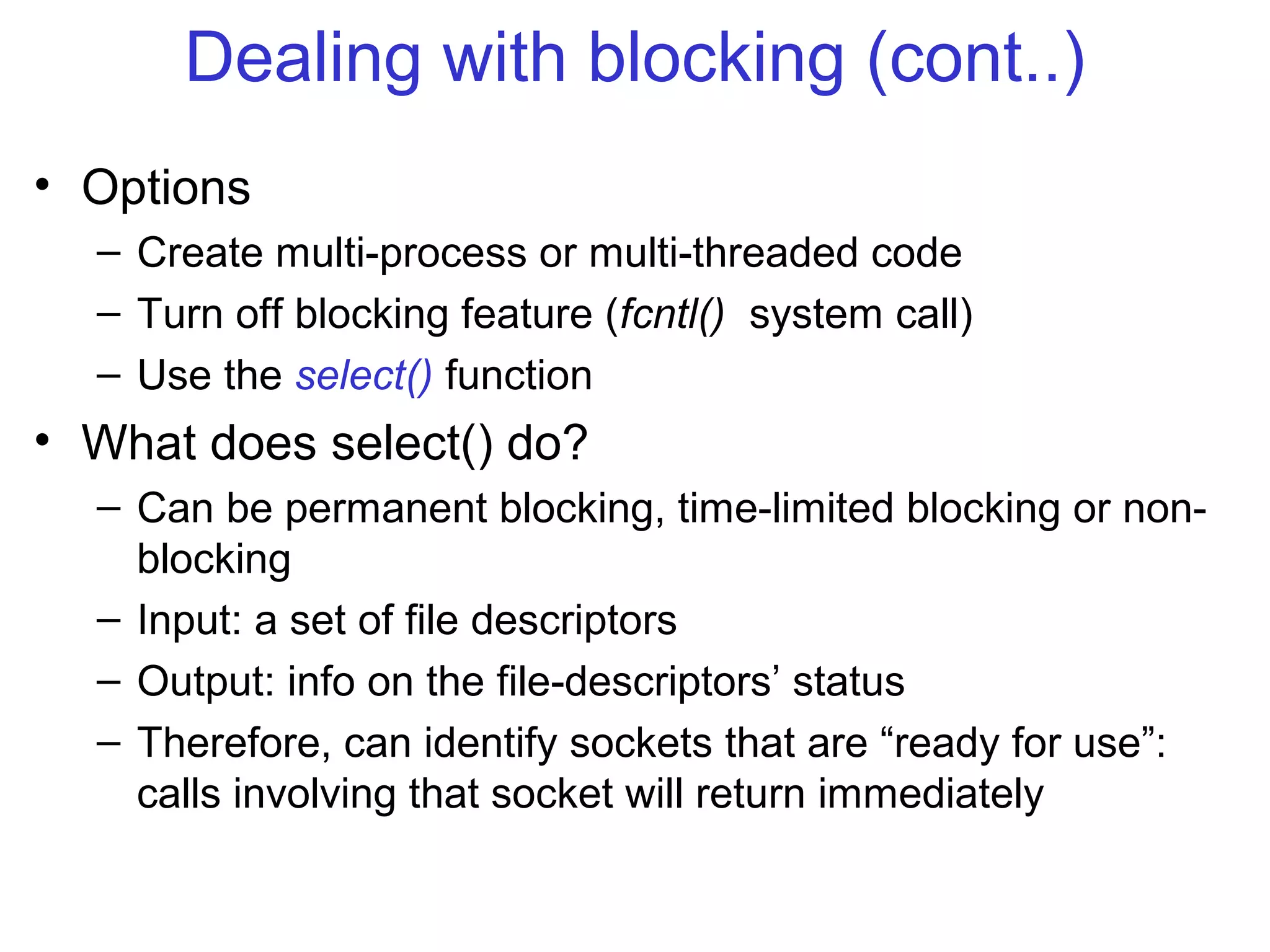Dealing with blocking (cont..)
• Options
– Create multi-process or multi-threaded code
– Turn off blocking feature (fcntl() system call)
– Use the select() function
• What does select() do?
– Can be permanent blocking, time-limited blocking or non-
blocking
– Input: a set of file descriptors
– Output: info on the file-descriptors’ status
– Therefore, can identify sockets that are “ready for use”:
calls involving that socket will return immediately
 
