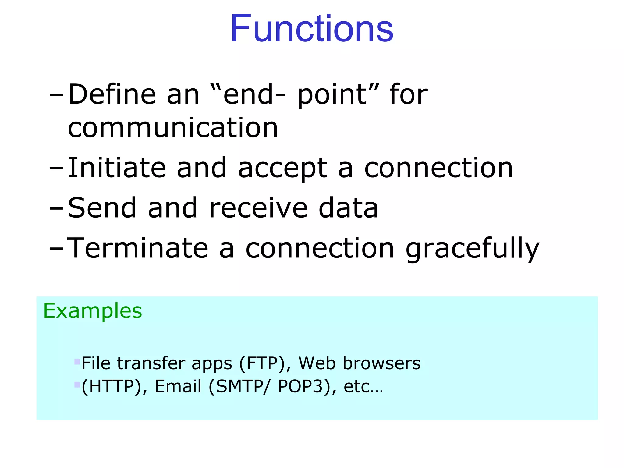 Functions
–Define an “end- point” for
communication
–Initiate and accept a connection
–Send and receive data
–Terminate a connection gracefully
Examples
File transfer apps (FTP), Web browsers
(HTTP), Email (SMTP/ POP3), etc…
 