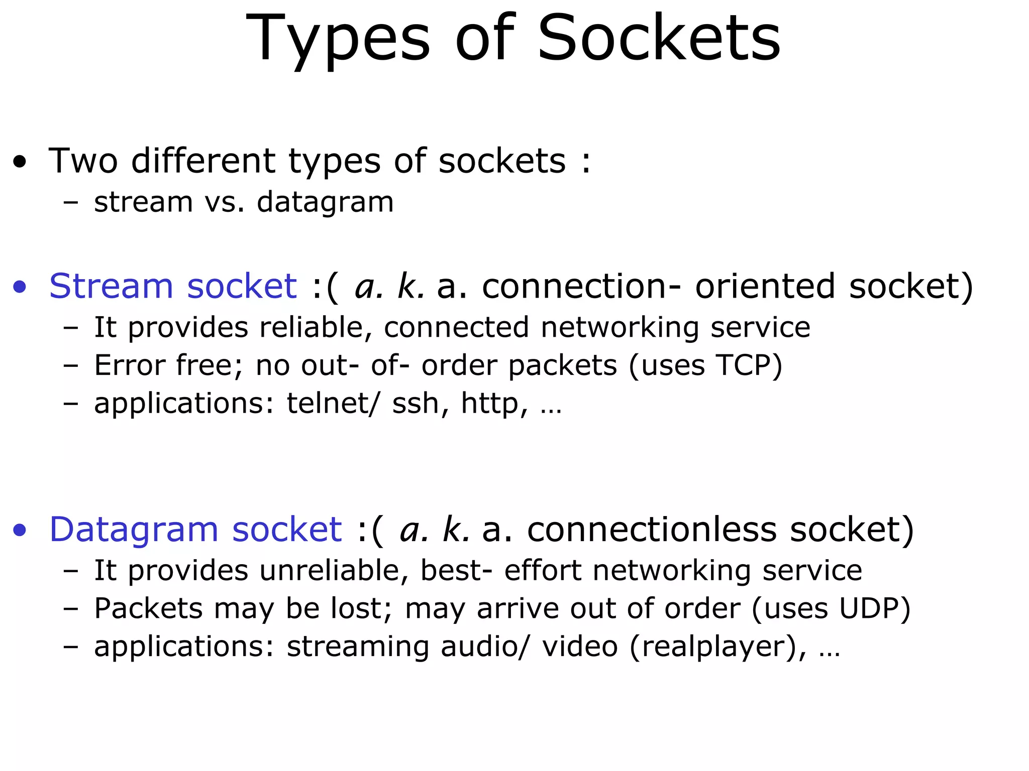 Types of Sockets
• Two different types of sockets :
– stream vs. datagram
• Stream socket :( a. k. a. connection- oriented socket)
– It provides reliable, connected networking service
– Error free; no out- of- order packets (uses TCP)
– applications: telnet/ ssh, http, …
• Datagram socket :( a. k. a. connectionless socket)
– It provides unreliable, best- effort networking service
– Packets may be lost; may arrive out of order (uses UDP)
– applications: streaming audio/ video (realplayer), …
 