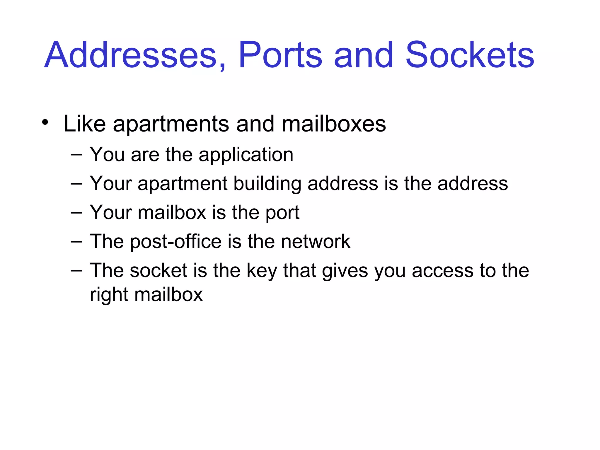 Addresses, Ports and Sockets
• Like apartments and mailboxes
– You are the application
– Your apartment building address is the address
– Your mailbox is the port
– The post-office is the network
– The socket is the key that gives you access to the
right mailbox
 