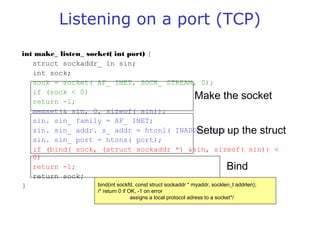 Listening on a port (TCP)
int make_ listen_ socket( int port) {
struct sockaddr_ in sin;
int sock;
sock = socket( AF_ INET, SOCK_ STREAM, 0);
if (sock < 0)
return -1;
memset(& sin, 0, sizeof( sin));
sin. sin_ family = AF_ INET;
sin. sin_ addr. s_ addr = htonl( INADDR_ ANY);
sin. sin_ port = htons( port);
if (bind( sock, (struct sockaddr *) &sin, sizeof( sin)) <
0)
return -1;
return sock;
}
Make the socket
Setup up the struct
Bind
bind(int sockfd, const struct sockaddr * myaddr, socklen_t addrlen);
/* return 0 if OK, -1 on error
assigns a local protocol adress to a socket*/
 