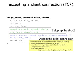 accepting a client connection (TCP)
int get_ client_ socket( int listen_ socket) {
struct sockaddr_ in sin;
int sock;
int sin_ len;
memset(& sin, 0, sizeof( sin));
sin_ len = sizeof( sin);
sock = accept( listen_ socket, (struct sockaddr *)
&sin, &sin_ len);
return sock;
}
Setup up the struct
Accept the client connection
accept(int sockefd, struct sockaddr * claddr, socklen_t * addrlen)
/* return nonnegative descriptor if OK, -1 on error
return the next completed connection from the front of the
completed connection queue.
if the queue is empty,
the process is put to sleep(assuming blocking socket)*/
 