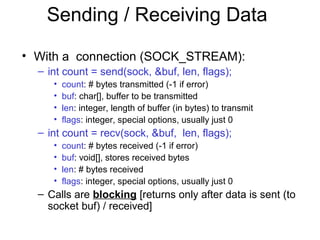 Sending / Receiving Data
• With a connection (SOCK_STREAM):
– int count = send(sock, &buf, len, flags);
• count: # bytes transmitted (-1 if error)
• buf: char[], buffer to be transmitted
• len: integer, length of buffer (in bytes) to transmit
• flags: integer, special options, usually just 0
– int count = recv(sock, &buf, len, flags);
• count: # bytes received (-1 if error)
• buf: void[], stores received bytes
• len: # bytes received
• flags: integer, special options, usually just 0
– Calls are blocking [returns only after data is sent (to
socket buf) / received]
 
