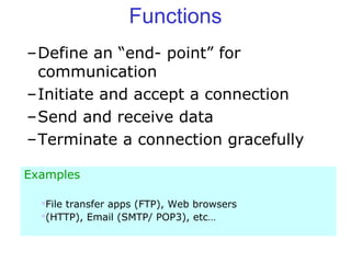Functions
–Define an “end- point” for
communication
–Initiate and accept a connection
–Send and receive data
–Terminate a connection gracefully
Examples
File transfer apps (FTP), Web browsers
(HTTP), Email (SMTP/ POP3), etc…
 