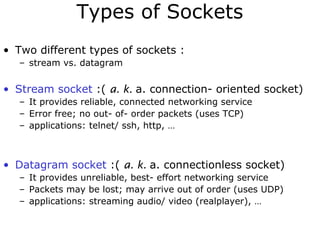 Types of Sockets
• Two different types of sockets :
– stream vs. datagram
• Stream socket :( a. k. a. connection- oriented socket)
– It provides reliable, connected networking service
– Error free; no out- of- order packets (uses TCP)
– applications: telnet/ ssh, http, …
• Datagram socket :( a. k. a. connectionless socket)
– It provides unreliable, best- effort networking service
– Packets may be lost; may arrive out of order (uses UDP)
– applications: streaming audio/ video (realplayer), …
 