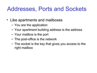 Addresses, Ports and Sockets
• Like apartments and mailboxes
– You are the application
– Your apartment building address is the address
– Your mailbox is the port
– The post-office is the network
– The socket is the key that gives you access to the
right mailbox
 