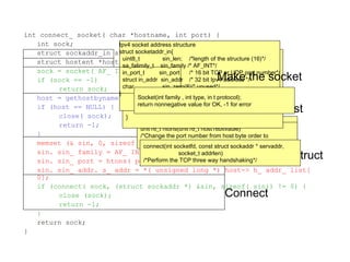 int connect_ socket( char *hostname, int port) {
int sock;
struct sockaddr_in sin;
struct hostent *host;
sock = socket( AF_ INET, SOCK_ STREAM, 0);
if (sock == -1)
return sock;
host = gethostbyname( hostname);
if (host == NULL) {
close( sock);
return -1;
}
memset (& sin, 0, sizeof( sin));
sin. sin_ family = AF_ INET;
sin. sin_ port = htons( port);
sin. sin_ addr. s_ addr = *( unsigned long *) host-> h_ addr_ list[
0];
if (connect( sock, (struct sockaddr *) &sin, sizeof( sin)) != 0) {
close (sock);
return -1;
}
return sock;
}
Resolve the host
struct hostent *gethostbyname( const char *hostname);
/*Return nonnull pointer if OK, NULL on error */
Setup up the struct
unit16_t htons(unit16_t host16bitvaule)
/*Change the port number from host byte order to
network byte order */
Connect
connect(int socketfd, const struct sockaddr * servaddr,
socket_t addrlen)
/*Perform the TCP three way handshaking*/
Hostent structure
struct hostent{
char * h_name /*official name of host*/
char ** h_aliases; /* pointer ot array of
pointers to alias name*/
int h_addrtype /* host address type*/
int h_length /* length of address */
char ** h_addr_list /*prt to array of ptrs with 
IPv4 or IPv6 address*/
}
Ipv4 socket address structure
struct socketaddr_in{
uint8_t sin_len; /*length of the structure (16)*/
sa_falimily_t sin_family /* AF_INT*/
in_port_t sin_port /* 16 bit TCP or UDP port number*/
struct in_addr sin_addr /* 32 bit Ipv4 address */
char sin_zero(8)/* unused*/
}
 
Make the socket
Socket(int family , int type, in t protocol);
return nonnegative value for OK, -1 for error
 