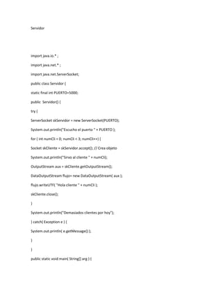 Servidor
import java.io.* ;
import java.net.* ;
import java.net.ServerSocket;
public class Servidor {
static final int PUERTO=5000;
public Servidor() {
try {
ServerSocket skServidor = new ServerSocket(PUERTO);
System.out.println("Escucho el puerto " + PUERTO );
for ( int numCli = 0; numCli < 3; numCli++) {
Socket skCliente = skServidor.accept(); // Crea objeto
System.out.println("Sirvo al cliente " + numCli);
OutputStream aux = skCliente.getOutputStream();
DataOutputStream flujo= new DataOutputStream( aux );
flujo.writeUTF( "Hola cliente " + numCli );
skCliente.close();
}
System.out.println("Demasiados clientes por hoy");
} catch( Exception e ) {
System.out.println( e.getMessage() );
}
}
public static void main( String[] arg ) {
 