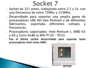 Socket de 321 pines, trabajando entre 2.5 y 5v, con
una frecuencia de entre 75Mhz y 233Mhz.
Desarrollado para soportar una amplia gama de
procesadores x86 del tipo Pentium y de diferentes
fabricantes, soportaba diferentes voltajes y
frecuencias.
Procesadores soportados: Intel Pentium I, AMD K5
y K6 y Cyrix 6x86 (y MX) P120 - P233.
Fue el último socket desarrollado para soportar tanto
procesadores Intel como AMD.
 