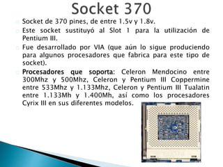 Socket de 370 pines, de entre 1.5v y 1.8v.
Este socket sustituyó al Slot 1 para la utilización de
Pentium III.
Fue desarrollado por VIA (que aún lo sigue produciendo
para algunos procesadores que fabrica para este tipo de
socket).
Procesadores que soporta: Celeron Mendocino entre
300Mhz y 500Mhz, Celeron y Pentium III Coppermine
entre 533Mhz y 1.133Mhz, Celeron y Pentium III Tualatin
entre 1.133Mh y 1.400Mh, así como los procesadores
Cyrix III en sus diferentes modelos.
 