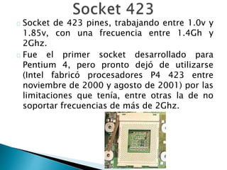Socket de 423 pines, trabajando entre 1.0v y
1.85v, con una frecuencia entre 1.4Gh y
2Ghz.
Fue el primer socket desarrollado para
Pentium 4, pero pronto dejó de utilizarse
(Intel fabricó procesadores P4 423 entre
noviembre de 2000 y agosto de 2001) por las
limitaciones que tenía, entre otras la de no
soportar frecuencias de más de 2Ghz.
 