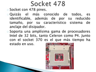 Socket con 478 pines.
Quizás el más conocido de todos, es
identificable, además de por su reducido
tamaño, por su característico sistema de
anclaje del disipador.
Soporta una amplísima gama de procesadores
Intel de 32 bits, tanto Celeron como P4. Junto
con el socket 370 es el que más tiempo ha
estado en uso.
 