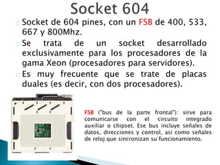 Socket de 604 pines, con un FSB de 400, 533,
667 y 800Mhz.
Se trata de un socket desarrollado
exclusivamente para los procesadores de la
gama Xeon (procesadores para servidores).
Es muy frecuente que se trate de placas
duales (es decir, con dos procesadores).
FSB ("bus de la parte frontal"): sirve para
comunicarse con el circuito integrado
auxiliar o chipset. Ese bus incluye señales de
datos, direcciones y control, así como señales
de reloj que sincronizan su funcionamiento.
 