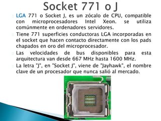 LGA 771 o Socket J, es un zócalo de CPU, compatible
con microprocesadores Intel Xeon. se utiliza
comúnmente en ordenadores servidores.
Tiene 771 superficies conductoras LGA incorporadas en
el socket que hacen contacto directamente con los pads
chapados en oro del microprocesador.
Las velocidades de bus disponibles para esta
arquitectura van desde 667 MHz hasta 1600 MHz.
La letra "J", en "Socket J", viene de "Jayhawk", el nombre
clave de un procesador que nunca salió al mercado.
 