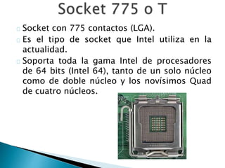 Socket con 775 contactos (LGA).
Es el tipo de socket que Intel utiliza en la
actualidad.
Soporta toda la gama Intel de procesadores
de 64 bits (Intel 64), tanto de un solo núcleo
como de doble núcleo y los novísimos Quad
de cuatro núcleos.
 