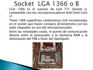 LGA 1366 es el sucesor de LGA 771 (Socket J),
compatible con los microprocesadores Intel Intel Core
i7.
Tiene 1366 superficies conductoras LGA incorporadas
en el socket que hacen contacto directamente con los
pads chapados en oro del microprocesador.
Entre las novedades están, el puerto de comunicación
directa entre el procesador y la memoria RAM y la
eliminación del FSB a favor del Quickpath.
 