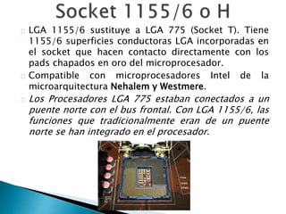 LGA 1155/6 sustituye a LGA 775 (Socket T). Tiene
1155/6 superficies conductoras LGA incorporadas en
el socket que hacen contacto directamente con los
pads chapados en oro del microprocesador.
Compatible con microprocesadores Intel de la
microarquitectura Nehalem y Westmere.
Los Procesadores LGA 775 estaban conectados a un
puente norte con el bus frontal. Con LGA 1155/6, las
funciones que tradicionalmente eran de un puente
norte se han integrado en el procesador.
 
