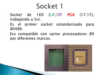 Socket de 169 (LIF/ZIF PGA (17.17),
trabajando a 5v).
Es el primer socket estandarizado para
80486.
Era compatible con varios procesadores 89
por diferentes marcas.
 