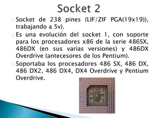 Socket de 238 pines (LIF/ZIF PGA(19x19)),
trabajando a 5v).
Es una evolución del socket 1, con soporte
para los procesadores x86 de la serie 486SX,
486DX (en sus varias versiones) y 486DX
Overdrive (antecesores de los Pentium).
Soportaba los procesadores 486 SX, 486 DX,
486 DX2, 486 DX4, DX4 Overdrive y Pentium
Overdrive.
 