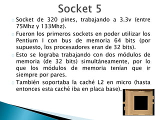 Socket de 320 pines, trabajando a 3.3v (entre
75Mhz y 133Mhz).
Fueron los primeros sockets en poder utilizar los
Pentium I con bus de memoria 64 bits (por
supuesto, los procesadores eran de 32 bits).
Esto se lograba trabajando con dos módulos de
memoria (de 32 bits) simultáneamente, por lo
que los módulos de memoria tenían que ir
siempre por pares.
También soportaba la caché L2 en micro (hasta
entonces esta caché iba en placa base).
 