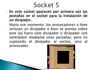 En este socket aparecen por primera vez las
pestañas en el socket para la instalación de
un disipador.
Hasta ese momento, los procesadores o bien
incluían un disipador o bien se ponían sobre
este (ya fuera solo disipador o disipador con
ventilador) mediante unas pestañas, pero no
sujetando el disipador al socket, sino al
procesador.
 