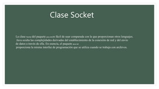 Clase Socket
La clase Socket del paquete java.net es fácil de usar comparada con la que proporcionan otros lenguajes.
Java oculta las complejidades derivadas del establecimiento de la conexión de red y del envío
de datos a través de ella. En esencia, el paquete java.net
proporciona la misma interfaz de programación que se utiliza cuando se trabaja con archivos.
 