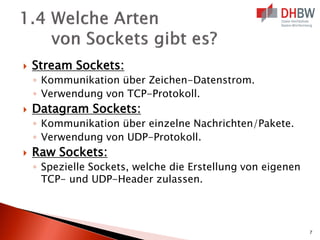  Stream Sockets:
◦ Kommunikation über Zeichen-Datenstrom.
◦ Verwendung von TCP-Protokoll.
 Datagram Sockets:
◦ Kommunikation über einzelne Nachrichten/Pakete.
◦ Verwendung von UDP-Protokoll.
 Raw Sockets:
◦ Spezielle Sockets, welche die Erstellung von eigenen
TCP- und UDP-Header zulassen.
7
 