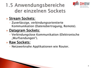  Stream Sockets:
◦ Zuverlässige, verbindungsorientierte
Kommunikation (Datenübertragung, Remote).
 Datagram Sockets:
◦ Verbindungslose Kommunikation (Elektronische
„Wurfsendungen“).
 Raw Sockets:
◦ Netzwerknahe Applikationen wie Router.
8
 