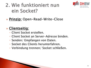 

Prinzip: Open-Read-Write-Close



Clientseitig:
◦
◦
◦
◦
◦

Client Socket erstellen.
Client Socket an Server-Adresse binden.
Senden/ Empfangen von Daten.
Socket des Clients herunterfahren.
Verbindung trennen/ Socket schließen.

11

 