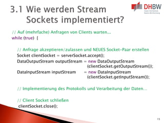 // Auf (mehrfache) Anfragen von Clients warten...
while (true) {
// Anfrage akzeptieren/zulassen und NEUES Socket-Paar erstellen
Socket clientSocket = serverSocket.accept();
DataOutputStream outputStream = new DataOutputStream
(clientSocket.getOutputStream());
DataInputStream inputStream
= new DataInputStream
(clientSocket.getInputStream());
// Implementierung des Protokolls und Verarbeitung der Daten…
// Client Socket schließen
clientSocket.close();
15

 