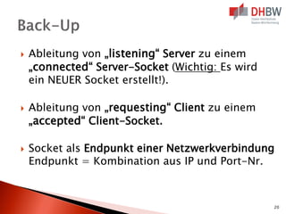 





Ableitung von „listening“ Server zu einem
„connected“ Server-Socket (Wichtig: Es wird
ein NEUER Socket erstellt!).
Ableitung von „requesting“ Client zu einem
„accepted“ Client-Socket.
Socket als Endpunkt einer Netzwerkverbindung
Endpunkt = Kombination aus IP und Port-Nr.

20

 