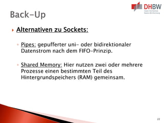 

Alternativen zu Sockets:
◦ Pipes: gepufferter uni- oder bidirektionaler
Datenstrom nach dem FIFO-Prinzip.
◦ Shared Memory: Hier nutzen zwei oder mehrere
Prozesse einen bestimmten Teil des
Hintergrundspeichers (RAM) gemeinsam.

22

 